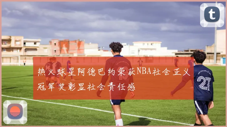 热火球星阿德巴约荣获NBA社会正义冠军奖彰显社会责任感