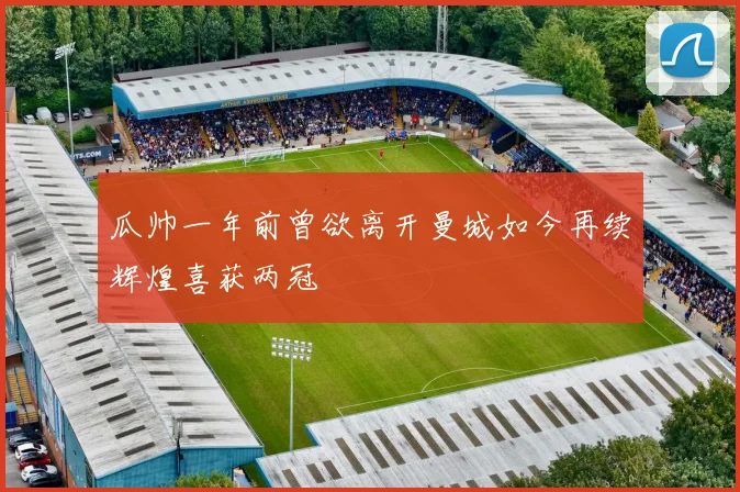 瓜帅一年前曾欲离开曼城如今再续辉煌喜获两冠