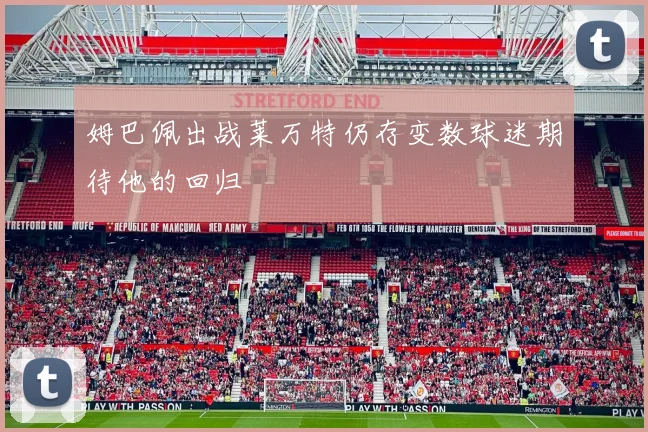 姆巴佩出战莱万特仍存变数球迷期待他的回归