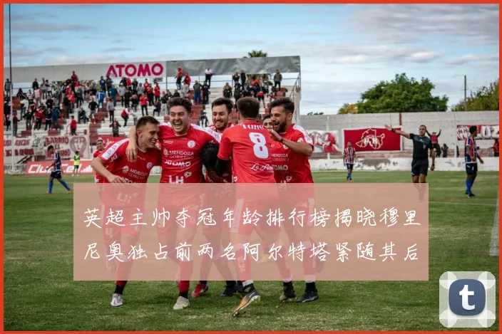 英超主帅夺冠年龄排行榜揭晓穆里尼奥独占前两名阿尔特塔紧随其后