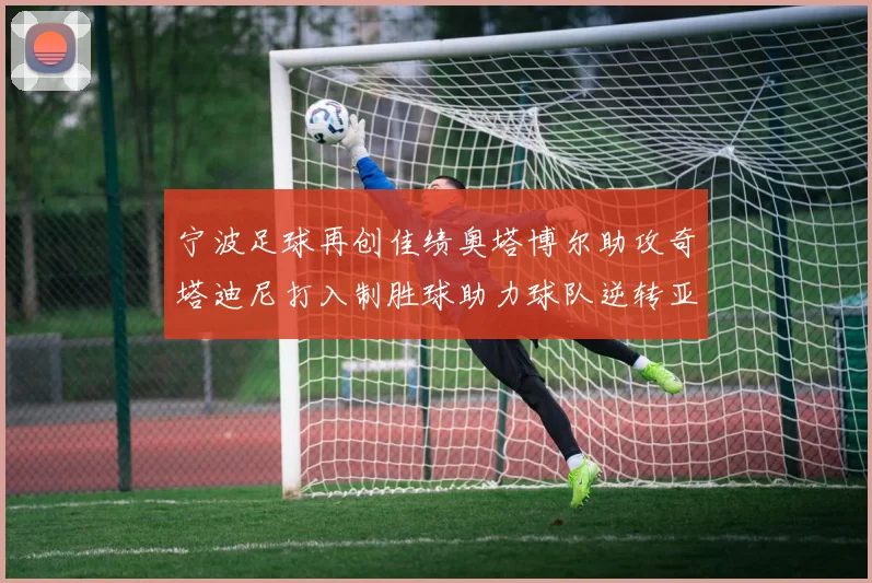 宁波足球再创佳绩奥塔博尔助攻奇塔迪尼打入制胜球助力球队逆转亚泰