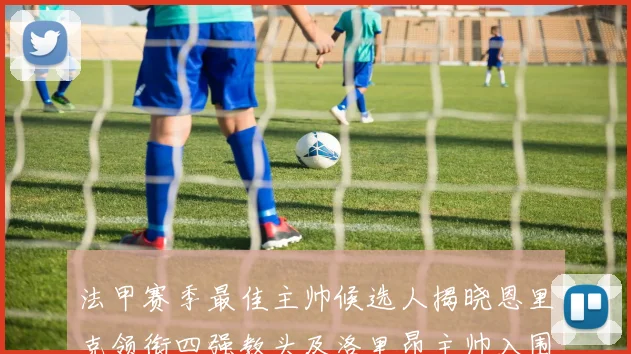 法甲赛季最佳主帅候选人揭晓恩里克领衔四强教头及洛里昂主帅入围