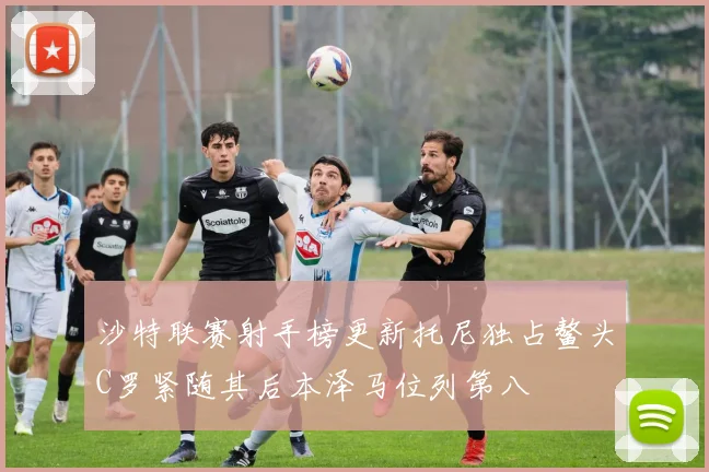 沙特联赛射手榜更新托尼独占鳌头C罗紧随其后本泽马位列第八