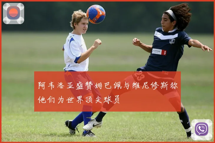 阿韦洛亚盛赞姆巴佩与维尼修斯称他们为世界顶尖球员