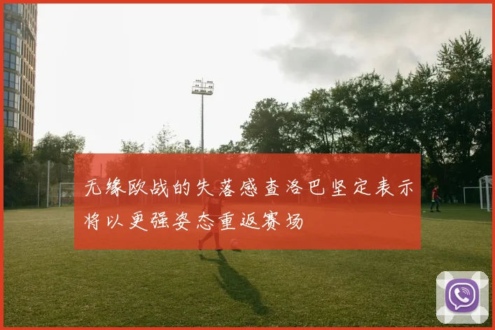 无缘欧战的失落感查洛巴坚定表示将以更强姿态重返赛场
