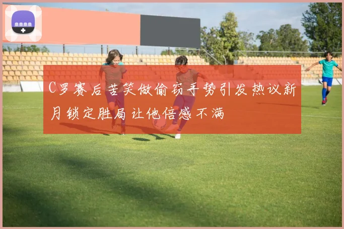 C罗赛后苦笑做偷窃手势引发热议新月锁定胜局让他倍感不满